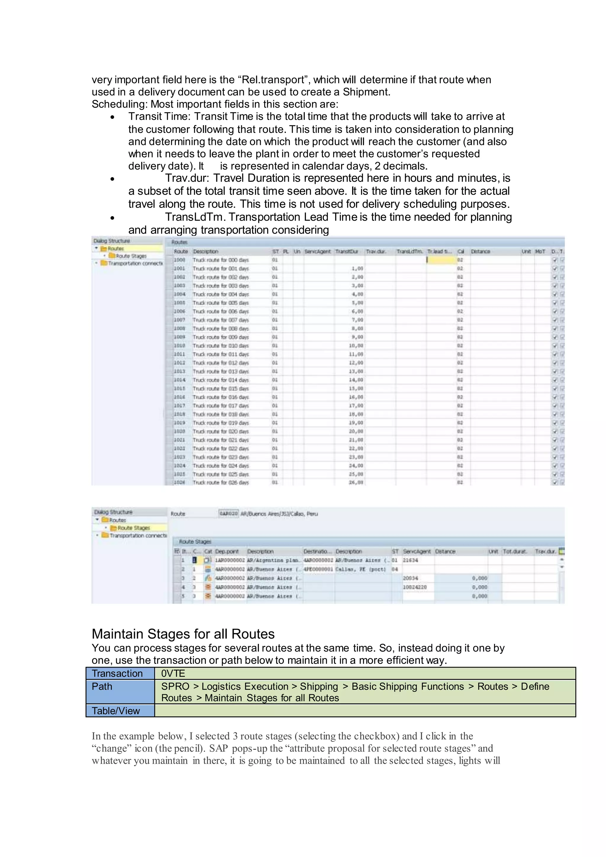 very important field here is the “Rel.transport”, which will determine if that route when
used in a delivery document can be used to create a Shipment.
Scheduling: Most important fields in this section are:
 Transit Time: Transit Time is the total time that the products will take to arrive at
the customer following that route. This time is taken into consideration to planning
and determining the date on which the product will reach the customer (and also
when it needs to leave the plant in order to meet the customer’s requested
delivery date). It is represented in calendar days, 2 decimals.
 Trav.dur: Travel Duration is represented here in hours and minutes, is
a subset of the total transit time seen above. It is the time taken for the actual
travel along the route. This time is not used for delivery scheduling purposes.
 TransLdTm. Transportation Lead Time is the time needed for planning
and arranging transportation considering
Maintain Stages for all Routes
You can process stages for several routes at the same time. So, instead doing it one by
one, use the transaction or path below to maintain it in a more efficient way.
Transaction 0VTE
Path SPRO > Logistics Execution > Shipping > Basic Shipping Functions > Routes > Define
Routes > Maintain Stages for all Routes
Table/View
In the example below, I selected 3 route stages (selecting the checkbox) and I click in the
“change” icon (the pencil). SAP pops-up the “attribute proposal for selected route stages” and
whatever you maintain in there, it is going to be maintained to all the selected stages, lights will
 