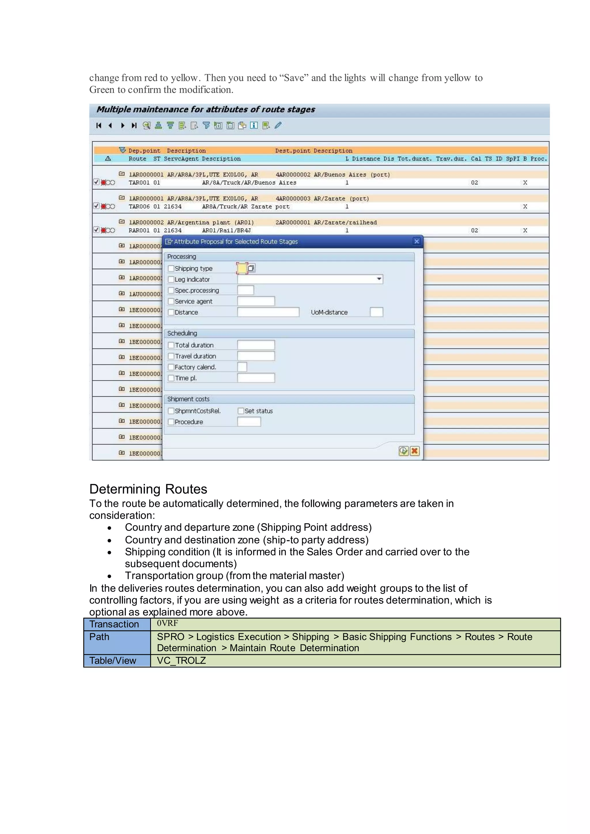 change from red to yellow. Then you need to “Save” and the lights will change from yellow to
Green to confirm the modification.
Determining Routes
To the route be automatically determined, the following parameters are taken in
consideration:
 Country and departure zone (Shipping Point address)
 Country and destination zone (ship-to party address)
 Shipping condition (It is informed in the Sales Order and carried over to the
subsequent documents)
 Transportation group (from the material master)
In the deliveries routes determination, you can also add weight groups to the list of
controlling factors, if you are using weight as a criteria for routes determination, which is
optional as explained more above.
Transaction 0VRF
Path SPRO > Logistics Execution > Shipping > Basic Shipping Functions > Routes > Route
Determination > Maintain Route Determination
Table/View VC_TROLZ
 