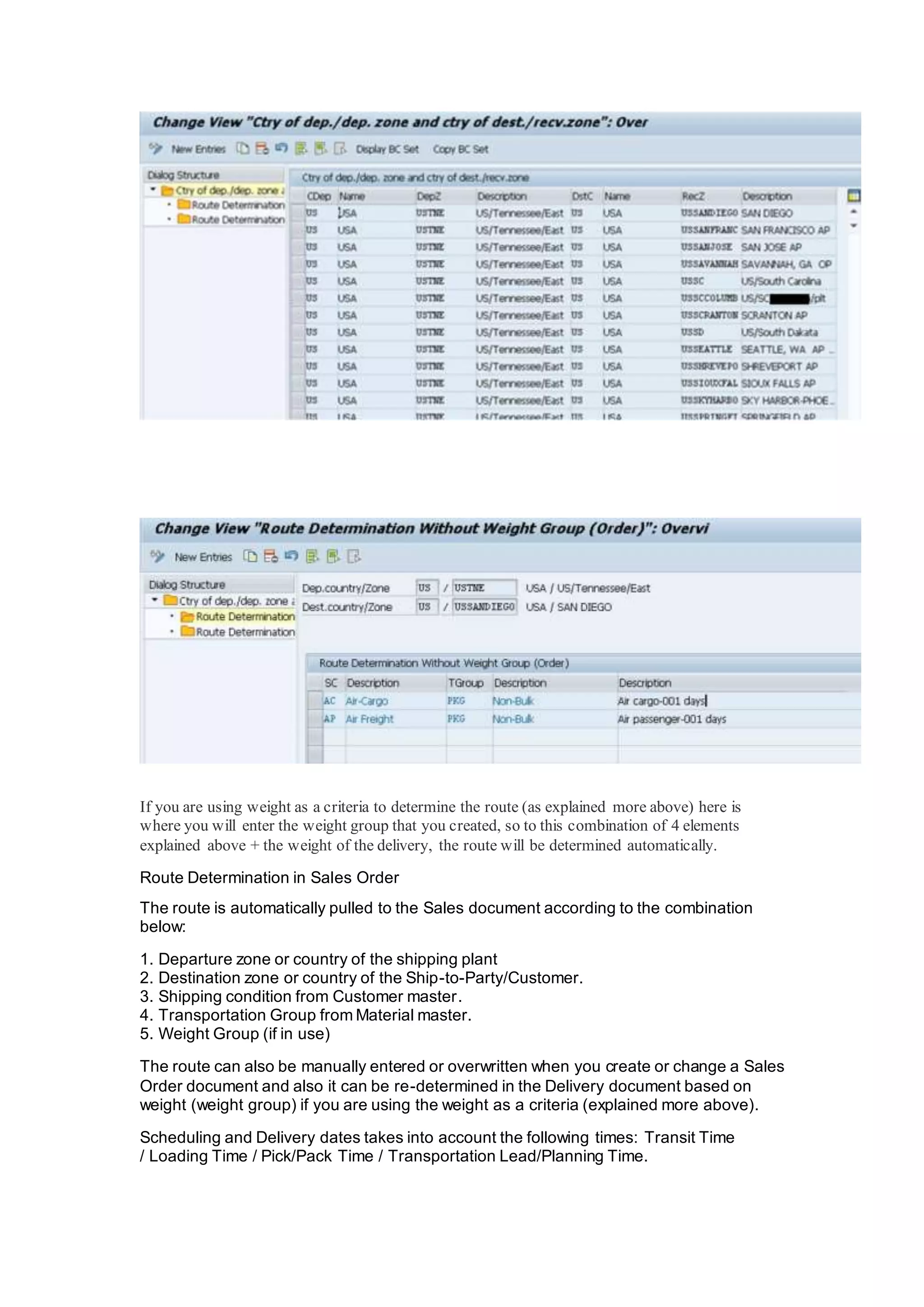 If you are using weight as a criteria to determine the route (as explained more above) here is
where you will enter the weight group that you created, so to this combination of 4 elements
explained above + the weight of the delivery, the route will be determined automatically.
Route Determination in Sales Order
The route is automatically pulled to the Sales document according to the combination
below:
1. Departure zone or country of the shipping plant
2. Destination zone or country of the Ship-to-Party/Customer.
3. Shipping condition from Customer master.
4. Transportation Group from Material master.
5. Weight Group (if in use)
The route can also be manually entered or overwritten when you create or change a Sales
Order document and also it can be re-determined in the Delivery document based on
weight (weight group) if you are using the weight as a criteria (explained more above).
Scheduling and Delivery dates takes into account the following times: Transit Time
/ Loading Time / Pick/Pack Time / Transportation Lead/Planning Time.
 