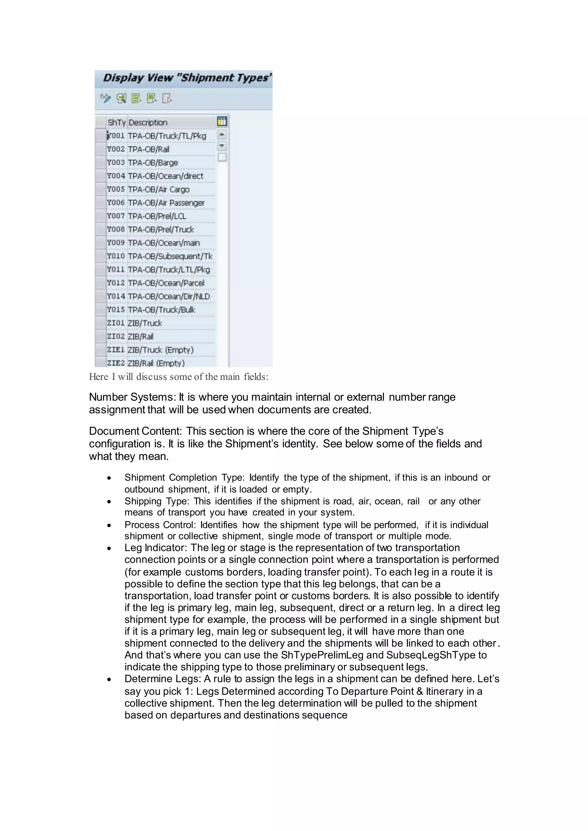 Here I will discuss some of the main fields:
Number Systems: It is where you maintain internal or external number range
assignment that will be used when documents are created.
Document Content: This section is where the core of the Shipment Type’s
configuration is. It is like the Shipment’s identity. See below some of the fields and
what they mean.
 Shipment Completion Type: Identify the type of the shipment, if this is an inbound or
outbound shipment, if it is loaded or empty.
 Shipping Type: This identifies if the shipment is road, air, ocean, rail or any other
means of transport you have created in your system.
 Process Control: Identifies how the shipment type will be performed, if it is individual
shipment or collective shipment, single mode of transport or multiple mode.
 Leg Indicator: The leg or stage is the representation of two transportation
connection points or a single connection point where a transportation is performed
(for example customs borders, loading transfer point). To each leg in a route it is
possible to define the section type that this leg belongs, that can be a
transportation, load transfer point or customs borders. It is also possible to identify
if the leg is primary leg, main leg, subsequent, direct or a return leg. In a direct leg
shipment type for example, the process will be performed in a single shipment but
if it is a primary leg, main leg or subsequent leg, it will have more than one
shipment connected to the delivery and the shipments will be linked to each other.
And that’s where you can use the ShTypePrelimLeg and SubseqLegShType to
indicate the shipping type to those preliminary or subsequent legs.
 Determine Legs: A rule to assign the legs in a shipment can be defined here. Let’s
say you pick 1: Legs Determined according To Departure Point & Itinerary in a
collective shipment. Then the leg determination will be pulled to the shipment
based on departures and destinations sequence
 