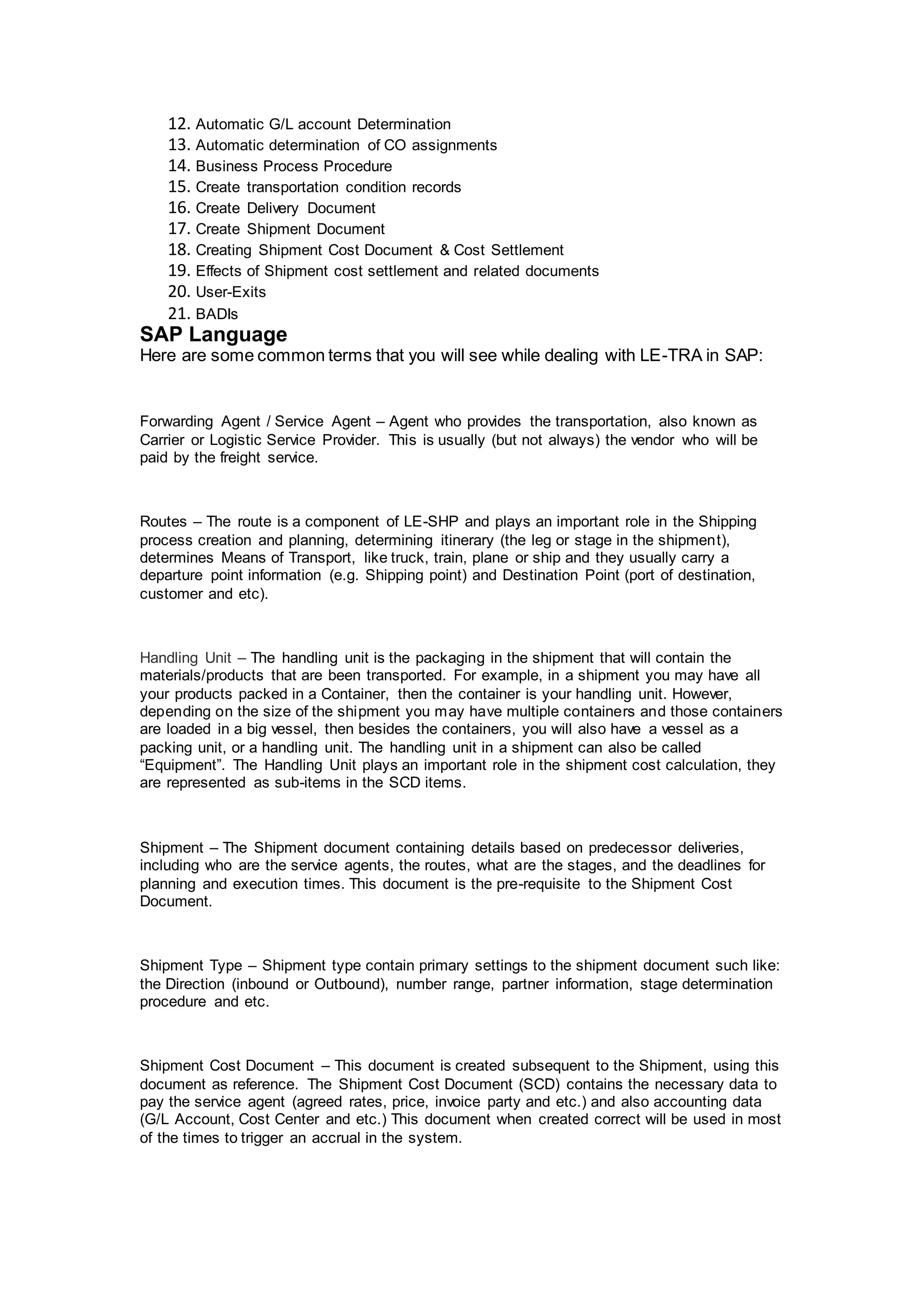 12. Automatic G/L account Determination
13. Automatic determination of CO assignments
14. Business Process Procedure
15. Create transportation condition records
16. Create Delivery Document
17. Create Shipment Document
18. Creating Shipment Cost Document & Cost Settlement
19. Effects of Shipment cost settlement and related documents
20. User-Exits
21. BADIs
SAP Language
Here are some common terms that you will see while dealing with LE-TRA in SAP:
Forwarding Agent / Service Agent – Agent who provides the transportation, also known as
Carrier or Logistic Service Provider. This is usually (but not always) the vendor who will be
paid by the freight service.
Routes – The route is a component of LE-SHP and plays an important role in the Shipping
process creation and planning, determining itinerary (the leg or stage in the shipment),
determines Means of Transport, like truck, train, plane or ship and they usually carry a
departure point information (e.g. Shipping point) and Destination Point (port of destination,
customer and etc).
Handling Unit – The handling unit is the packaging in the shipment that will contain the
materials/products that are been transported. For example, in a shipment you may have all
your products packed in a Container, then the container is your handling unit. However,
depending on the size of the shipment you may have multiple containers and those containers
are loaded in a big vessel, then besides the containers, you will also have a vessel as a
packing unit, or a handling unit. The handling unit in a shipment can also be called
“Equipment”. The Handling Unit plays an important role in the shipment cost calculation, they
are represented as sub-items in the SCD items.
Shipment – The Shipment document containing details based on predecessor deliveries,
including who are the service agents, the routes, what are the stages, and the deadlines for
planning and execution times. This document is the pre-requisite to the Shipment Cost
Document.
Shipment Type – Shipment type contain primary settings to the shipment document such like:
the Direction (inbound or Outbound), number range, partner information, stage determination
procedure and etc.
Shipment Cost Document – This document is created subsequent to the Shipment, using this
document as reference. The Shipment Cost Document (SCD) contains the necessary data to
pay the service agent (agreed rates, price, invoice party and etc.) and also accounting data
(G/L Account, Cost Center and etc.) This document when created correct will be used in most
of the times to trigger an accrual in the system.
 