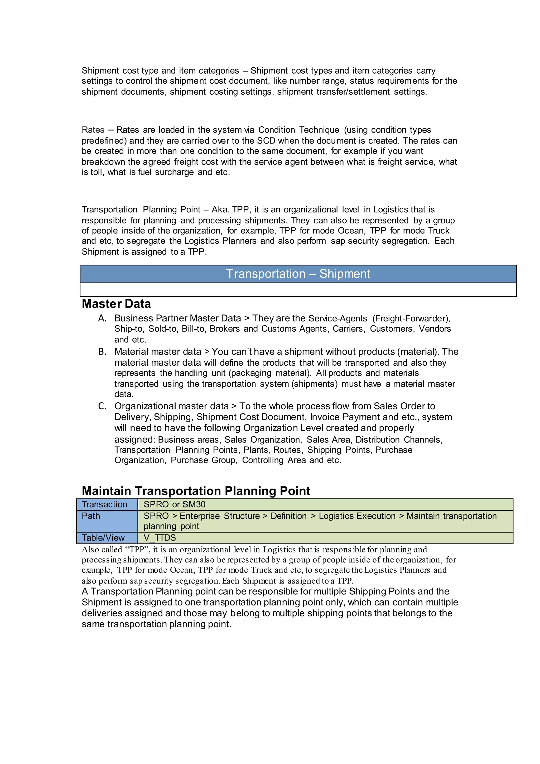 Shipment cost type and item categories – Shipment cost types and item categories carry
settings to control the shipment cost document, like number range, status requirements for the
shipment documents, shipment costing settings, shipment transfer/settlement settings.
Rates – Rates are loaded in the system via Condition Technique (using condition types
predefined) and they are carried over to the SCD when the document is created. The rates can
be created in more than one condition to the same document, for example if you want
breakdown the agreed freight cost with the service agent between what is freight service, what
is toll, what is fuel surcharge and etc.
Transportation Planning Point – Aka. TPP, it is an organizational level in Logistics that is
responsible for planning and processing shipments. They can also be represented by a group
of people inside of the organization, for example, TPP for mode Ocean, TPP for mode Truck
and etc, to segregate the Logistics Planners and also perform sap security segregation. Each
Shipment is assigned to a TPP.
Transportation – Shipment
Master Data
A. Business Partner Master Data > They are the Service-Agents (Freight-Forwarder),
Ship-to, Sold-to, Bill-to, Brokers and Customs Agents, Carriers, Customers, Vendors
and etc.
B. Material master data > You can’t have a shipment without products (material). The
material master data will define the products that will be transported and also they
represents the handling unit (packaging material). All products and materials
transported using the transportation system (shipments) must have a material master
data.
C. Organizational master data > To the whole process flow from Sales Order to
Delivery, Shipping, Shipment Cost Document, Invoice Payment and etc., system
will need to have the following Organization Level created and properly
assigned: Business areas, Sales Organization, Sales Area, Distribution Channels,
Transportation Planning Points, Plants, Routes, Shipping Points, Purchase
Organization, Purchase Group, Controlling Area and etc.
Maintain Transportation Planning Point
Transaction SPRO or SM30
Path SPRO > Enterprise Structure > Definition > Logistics Execution > Maintain transportation
planning point
Table/View V_TTDS
Also called “TPP”, it is an organizational level in Logistics that is respons ible for planning and
processing shipments.They can also be represented by a group of people inside of the organization, for
example, TPP for mode Ocean, TPP for mode Truck and etc, to segregate the Logistics Planners and
also perform sap security segregation.Each Shipment is assigned to a TPP.
A Transportation Planning point can be responsible for multiple Shipping Points and the
Shipment is assigned to one transportation planning point only, which can contain multiple
deliveries assigned and those may belong to multiple shipping points that belongs to the
same transportation planning point.
 