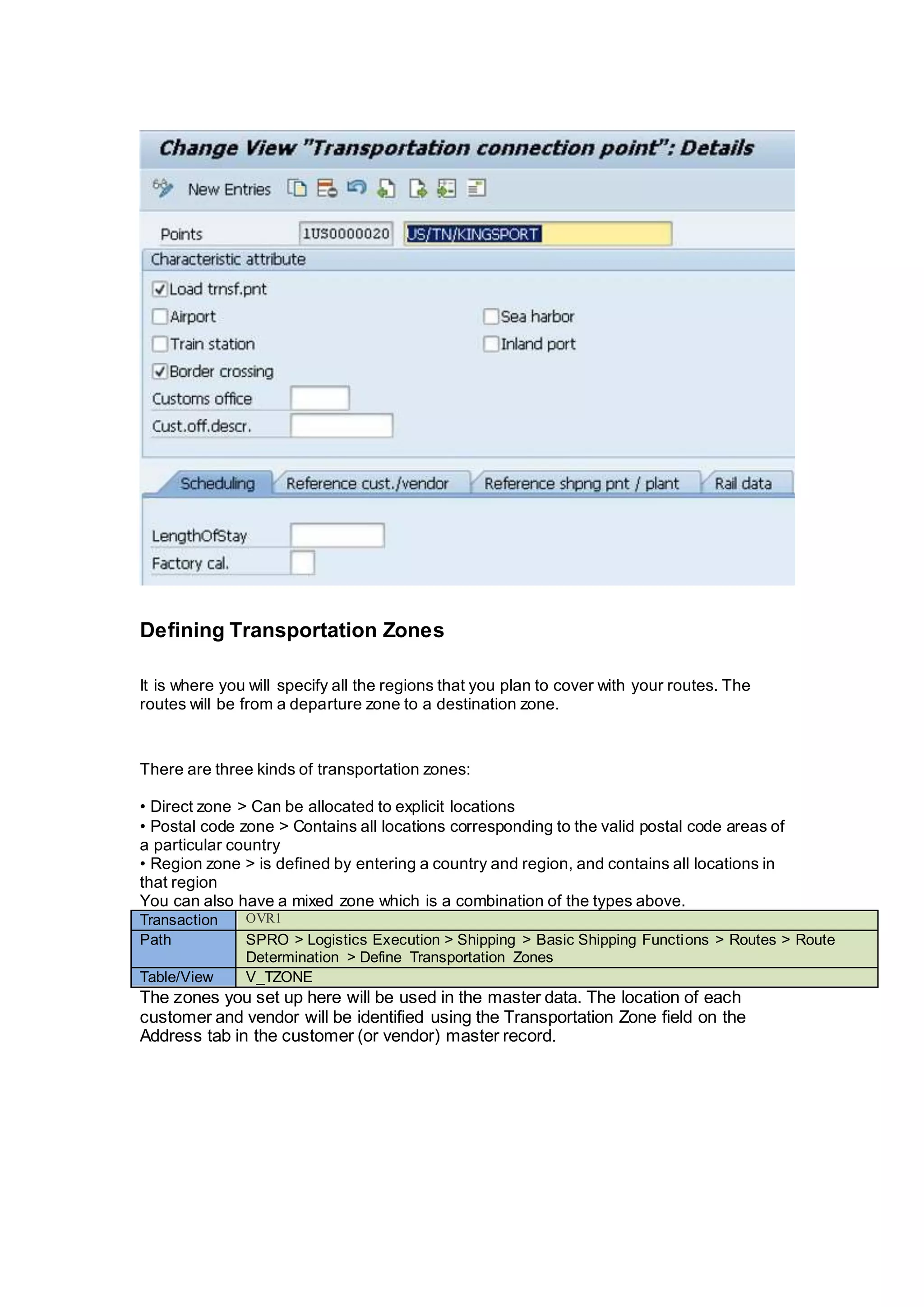Defining Transportation Zones
It is where you will specify all the regions that you plan to cover with your routes. The
routes will be from a departure zone to a destination zone.
There are three kinds of transportation zones:
• Direct zone > Can be allocated to explicit locations
• Postal code zone > Contains all locations corresponding to the valid postal code areas of
a particular country
• Region zone > is defined by entering a country and region, and contains all locations in
that region
You can also have a mixed zone which is a combination of the types above.
Transaction OVR1
Path SPRO > Logistics Execution > Shipping > Basic Shipping Functions > Routes > Route
Determination > Define Transportation Zones
Table/View V_TZONE
The zones you set up here will be used in the master data. The location of each
customer and vendor will be identified using the Transportation Zone field on the
Address tab in the customer (or vendor) master record.
 