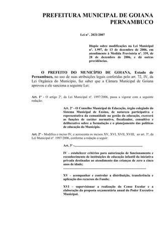 PREFEITURA MUNICIPAL DE GOIANA
                          PERNAMBUCO
                                          Lei nº . 2021/2007


                                                     Dispõe sobre modificações na Lei Municipal
                                                     nº. 1.997, de 13 de dezembro de 2006, em
                                                     atendimento à Medida Provisória nº. 339, de
                                                     28 de dezembro de 2006, e dá outras
                                                     providências.


      O PREFEITO DO MUNICÍPIO DE GOIANA, Estado de
Pernambuco, no uso de suas atribuições legais conferidas pelo art. 72, IV, da
Lei Orgânica do Município, faz saber que a Câmara Municipal de Goiana
aprovou e ele sanciona a seguinte Lei:

Art. 1º - O artigo 2º, da Lei Municipal nº. 1997/2006, passa a vigorar com a seguinte
redação:

                       Art. 2º - O Conselho Municipal de Educação, órgão colegiado do
                       Sistema Municipal de Ensino, de natureza participativa e
                       representativa da comunidade na gestão da educação, exercerá
                       as funções de caráter normativo, fiscalizador, consultivo e
                       deliberativo sobre a formulação e o planejamento das políticas
                       de educação do Município.

Art. 2º - Modifica o inciso IV, e acrescenta os incisos XV, XVI, XVII, XVIII, ao art. 3º, da
Lei Municipal nº. 1997/2006, conforme a redação a seguir:

                       Art. 3º -....................................................................................

                       IV – estabelecer critérios para autorização de funcionamento e
                       reconhecimento de instituições de educação infantil da iniciativa
                       privada destinadas ao atendimento das crianças de zero a cinco
                       anos de idade;
                       ......................................................................................................

                       XV – acompanhar e controlar a distribuição, transferência e
                       aplicação dos recursos do Fundo;

                       XVI – supervisionar a realização do Censo Escolar e a
                       elaboração da proposta orçamentária anual do Poder Executivo
                       Municipal.
 