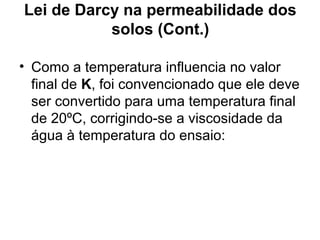 Lei de Darcy na permeabilidade dos
solos (Cont.)
• Como a temperatura influencia no valor
final de K, foi convencionado que ele deve
ser convertido para uma temperatura final
de 20ºC, corrigindo-se a viscosidade da
água à temperatura do ensaio:
 