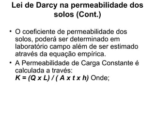 Lei de Darcy na permeabilidade dos
solos (Cont.)
• O coeficiente de permeabilidade dos
solos, poderá ser determinado em
laboratório campo além de ser estimado
através da equação empírica.
• A Permeabilidade de Carga Constante é
calculada a través:
K = (Q x L) / ( A x t x h) Onde;
 