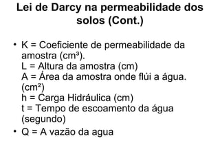 Lei de Darcy na permeabilidade dos
solos (Cont.)
• K = Coeficiente de permeabilidade da
amostra (cm³).
L = Altura da amostra (cm)
A = Área da amostra onde flúi a água.
(cm²)
h = Carga Hidráulica (cm)
t = Tempo de escoamento da água
(segundo)
• Q = A vazão da agua
 