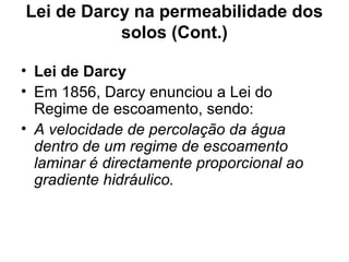 Lei de Darcy na permeabilidade dos
solos (Cont.)
• Lei de Darcy
• Em 1856, Darcy enunciou a Lei do
Regime de escoamento, sendo:
• A velocidade de percolação da água
dentro de um regime de escoamento
laminar é directamente proporcional ao
gradiente hidráulico.
 