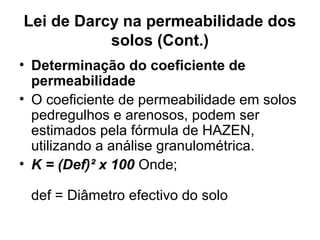 Lei de Darcy na permeabilidade dos
solos (Cont.)
• Determinação do coeficiente de
permeabilidade
• O coeficiente de permeabilidade em solos
pedregulhos e arenosos, podem ser
estimados pela fórmula de HAZEN,
utilizando a análise granulométrica.
• K = (Def)² x 100 Onde;
def = Diâmetro efectivo do solo
 
