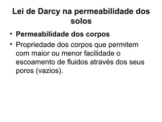 Lei de Darcy na permeabilidade dos
solos
• Permeabilidade dos corpos
• Propriedade dos corpos que permitem
com maior ou menor facilidade o
escoamento de fluidos através dos seus
poros (vazios).
 