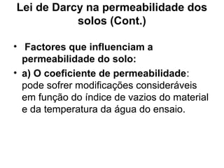 Lei de Darcy na permeabilidade dos
solos (Cont.)
• Factores que influenciam a
permeabilidade do solo:
• a) O coeficiente de permeabilidade:
pode sofrer modificações consideráveis
em função do índice de vazios do material
e da temperatura da água do ensaio.
 