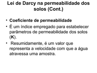 Lei de Darcy na permeabilidade dos
solos (Cont.)
• Coeficiente de permeabilidade
• É um índice empregado para estabelecer
parâmetros de permeabilidade dos solos
(K).
• Resumidamente, é um valor que
representa a velocidade com que a água
atravessa uma amostra.
 