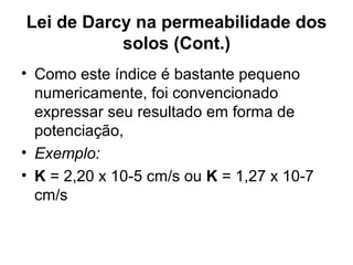 Lei de Darcy na permeabilidade dos
solos (Cont.)
• Como este índice é bastante pequeno
numericamente, foi convencionado
expressar seu resultado em forma de
potenciação,
• Exemplo:
• K = 2,20 x 10-5 cm/s ou K = 1,27 x 10-7
cm/s
 