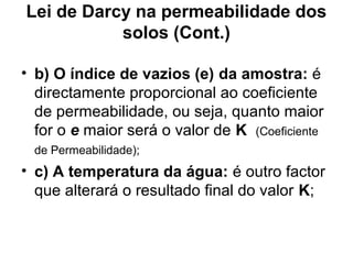 Lei de Darcy na permeabilidade dos
solos (Cont.)
• b) O índice de vazios (e) da amostra: é
directamente proporcional ao coeficiente
de permeabilidade, ou seja, quanto maior
for o e maior será o valor de K (Coeficiente
de Permeabilidade);
• c) A temperatura da água: é outro factor
que alterará o resultado final do valor K;
 