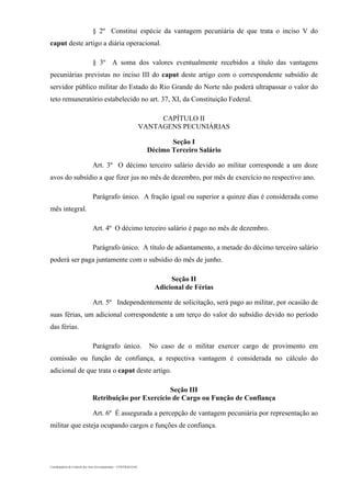 Coordenadoria de Controle dos Atos Governamentais – CONTRAG/GAC
§ 2º Constitui espécie da vantagem pecuniária de que trata o inciso V do
caput deste artigo a diária operacional.
§ 3º A soma dos valores eventualmente recebidos a título das vantagens
pecuniárias previstas no inciso III do caput deste artigo com o correspondente subsídio de
servidor público militar do Estado do Rio Grande do Norte não poderá ultrapassar o valor do
teto remuneratório estabelecido no art. 37, XI, da Constituição Federal.
CAPÍTULO II
VANTAGENS PECUNIÁRIAS
Seção I
Décimo Terceiro Salário
Art. 3º O décimo terceiro salário devido ao militar corresponde a um doze
avos do subsídio a que fizer jus no mês de dezembro, por mês de exercício no respectivo ano.
Parágrafo único. A fração igual ou superior a quinze dias é considerada como
mês integral.
Art. 4º O décimo terceiro salário é pago no mês de dezembro.
Parágrafo único. A título de adiantamento, a metade do décimo terceiro salário
poderá ser paga juntamente com o subsídio do mês de junho.
Seção II
Adicional de Férias
Art. 5º Independentemente de solicitação, será pago ao militar, por ocasião de
suas férias, um adicional correspondente a um terço do valor do subsídio devido no período
das férias.
Parágrafo único. No caso de o militar exercer cargo de provimento em
comissão ou função de confiança, a respectiva vantagem é considerada no cálculo do
adicional de que trata o caput deste artigo.
Seção III
Retribuição por Exercício de Cargo ou Função de Confiança
Art. 6º É assegurada a percepção de vantagem pecuniária por representação ao
militar que esteja ocupando cargos e funções de confiança.
 