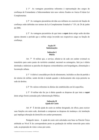 Coordenadoria de Controle dos Atos Governamentais – CONTRAG/GAC
§ 1º As vantagens pecuniárias referentes à representação dos cargos de
confiança de Comandante e Subcomandante tem seus valores fixados no Anexo II desta Lei
Complementar.
§ 2º As vantagens pecuniárias devidas aos militares no exercício de função de
confiança estão definidas nos termos da Lei Complementar Estadual n.º 331, de 28 de junho
de 2006.
§ 3º As vantagens pecuniárias de que trata o caput deste artigo serão devidas
apenas durante o período que o militar esteja investido nos respectivos cargo ou função de
confiança.
Seção IV
Indenizações
Subseção I
Diária
Art. 7º O militar que, a serviço, afastar-se da sede em caráter eventual ou
transitório para outro ponto do território estadual, nacional ou estrangeiro, fará jus à diária
destinada a indenizar as parcelas de despesas extraordinárias com hospedagem, alimentação e
locomoção urbana.
§ 1º A diária é concedida por dia de afastamento, incluídos os dias de partida e
de retorno do militar, sendo devida à metade quando o deslocamento não exija pernoite na
sede de destino.
§ 2º Os valores referentes às diárias são estabelecidos em lei específica.
§ 3º O militar não faz jus à diária quando as despesas de que trata o caput
deste artigo forem custeadas pela Administração Pública.
Subseção II
Ajuda de Custo
Art. 8º É devida ajuda de custo ao militar designado, de ofício, para exercer
suas funções em outra sede, destinada a compensar as despesas de mudança e de instalação
que implique alteração de domicílio em caráter permanente.
Parágrafo único. A ajuda de custo será calculada com base na Parcela Única
atribuída ao Nível X do correspondente posto ou graduação do militar removido para outra
sede, na proporção de vinte e cinco por cento.
 