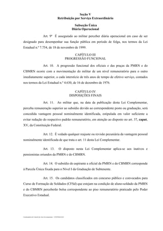 Coordenadoria de Controle dos Atos Governamentais – CONTRAG/GAC
Seção V
Retribuição por Serviço Extraordinário
Subseção Única
Diária Operacional
Art. 9º É assegurado ao militar perceber diária operacional em caso de ser
designado para desempenhar sua função pública em período de folga, nos termos da Lei
Estadual n.º 7.754, de 18 de novembro de 1999.
CAPÍTULO III
PROGRESSÃO FUNCIONAL
Art. 10. A progressão funcional dos oficiais e das praças da PMRN e do
CBMRN ocorre com a movimentação do militar de um nível remuneratório para o outro
imediatamente superior, a cada interstício de três anos de tempo de efetivo serviço, contados
nos termos da Lei Estadual n.º 4.630, de 16 de dezembro de 1976.
CAPÍTULO IV
DISPOSIÇÕES FINAIS
Art. 11. Ao militar que, na data da publicação desta Lei Complementar,
perceba remuneração superior ao subsídio devido ao correspondente posto ou graduação, será
concedida vantagem pessoal nominalmente identificada, estipulada em valor suficiente a
evitar redução do respectivo padrão remuneratório, em atenção ao disposto no art. 37, caput,
XV, da Constituição Federal.
Art. 12. É vedado qualquer reajuste ou revisão pecuniária da vantagem pessoal
nominalmente identificada de que trata o art. 11 desta Lei Complementar.
Art. 13. O disposto nesta Lei Complementar aplica-se aos inativos e
pensionistas oriundos da PMRN e do CBMRN.
Art. 14. O subsídio do aspirante a oficial da PMRN e do CBMRN corresponde
à Parcela Única fixada para o Nível I da Graduação de Subtenente.
Art. 15. Os candidatos classificados em concurso público e convocados para
Curso de Formação de Soldados (CFSd) que estejam na condição de aluno-soldado da PMRN
e do CBMRN perceberão bolsa correspondente ao piso remuneratório praticado pelo Poder
Executivo Estadual.
 