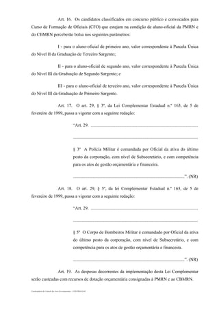 Coordenadoria de Controle dos Atos Governamentais – CONTRAG/GAC
Art. 16. Os candidatos classificados em concurso público e convocados para
Curso de Formação de Oficiais (CFO) que estejam na condição de aluno-oficial da PMRN e
do CBMRN perceberão bolsa nos seguintes parâmetros:
I - para o aluno-oficial de primeiro ano, valor correspondente à Parcela Única
do Nível II da Graduação de Terceiro Sargento;
II - para o aluno-oficial de segundo ano, valor correspondente à Parcela Única
do Nível III da Graduação de Segundo Sargento; e
III - para o aluno-oficial de terceiro ano, valor correspondente à Parcela Única
do Nível III da Graduação de Primeiro Sargento.
Art. 17. O art. 29, § 3º, da Lei Complementar Estadual n.º 163, de 5 de
fevereiro de 1999, passa a vigorar com a seguinte redação:
“Art. 29. .................................................................................................
.................................................................................................................
§ 3º A Polícia Militar é comandada por Oficial da ativa do último
posto da corporação, com nível de Subsecretário, e com competência
para os atos de gestão orçamentária e financeira.
.....................................................................................................”. (NR)
Art. 18. O art. 29, § 5º, da lei Complementar Estadual n.º 163, de 5 de
fevereiro de 1999, passa a vigorar com a seguinte redação:
“Art. 29. .................................................................................................
.................................................................................................................
§ 5º O Corpo de Bombeiros Militar é comandado por Oficial da ativa
do último posto da corporação, com nível de Subsecretário, e com
competência para os atos de gestão orçamentária e financeira.
.....................................................................................................”. (NR)
Art. 19. As despesas decorrentes da implementação desta Lei Complementar
serão custeadas com recursos de dotação orçamentária consignadas à PMRN e ao CBMRN.
 