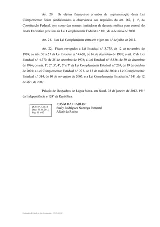 Coordenadoria de Controle dos Atos Governamentais – CONTRAG/GAC
Art. 20. Os efeitos financeiros oriundos da implementação desta Lei
Complementar ficam condicionados à observância dos requisitos do art. 169, § 1º, da
Constituição Federal, bem como das normas limitadoras da despesa pública com pessoal do
Poder Executivo previstas na Lei Complementar Federal n.º 101, de 4 de maio de 2000.
Art. 21. Esta Lei Complementar entra em vigor em 1.º de julho de 2012.
Art. 22. Ficam revogados a Lei Estadual n.º 3.775, de 12 de novembro de
1969; os arts. 52 a 57 da Lei Estadual n.º 4.630, de 16 de dezembro de 1976; o art. 9º da Lei
Estadual n.º 4.770, de 25 de setembro de 1978; a Lei Estadual n.º 5.536, de 30 de dezembro
de 1986; os arts. 1º, 2º, 3º, 4º, 5º e 7º da Lei Complementar Estadual n.º 205, de 19 de outubro
de 2001; a Lei Complementar Estadual n.º 273, de 13 de maio de 2004; a Lei Complementar
Estadual n.º 314, de 10 de novembro de 2005; e a Lei Complementar Estadual n.º 341, de 12
de abril de 2007.
Palácio de Despachos de Lagoa Nova, em Natal, 03 de janeiro de 2012, 191º
da Independência e 124º da República.
ROSALBA CIARLINI
Suely Rodrigues Nóbrega Pimentel
Aldair da Rocha
DOE Nº. 12.618
Data: 05.01.2012
Pág. 01 e 02
 