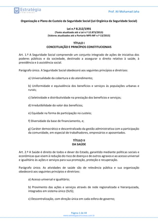 Prof. Ali Mohamad Jaha
Página 1 de 44
Organização e Plano de Custeio da Seguridade Social (Lei Orgânica da Seguridade Social)
Lei n.º 8.212/1991
(Texto atualizado até a Lei n.º 12.873/2013)
(Valores atualizados até a Portaria MPS-MF n.º 13/2015)
TÍTULO I
CONCEITUAÇÃO E PRINCÍPIOS CONSTITUCIONAIS
Art. 1.º A Seguridade Social compreende um conjunto integrado de ações de iniciativa dos
poderes públicos e da sociedade, destinado a assegurar o direito relativo à saúde, à
previdência e à assistência social.
Parágrafo único. A Seguridade Social obedecerá aos seguintes princípios e diretrizes:
a) Universalidade da cobertura e do atendimento;
b) Uniformidade e equivalência dos benefícios e serviços às populações urbanas e
rurais;
c) Seletividade e distributividade na prestação dos benefícios e serviços;
d) Irredutibilidade do valor dos benefícios;
e) Equidade na forma de participação no custeio;
f) Diversidade da base de financiamento, e;
g) Caráter democrático e descentralizado da gestão administrativa com a participação
da comunidade, em especial de trabalhadores, empresários e aposentados.
TÍTULO II
DA SAÚDE
Art. 2.º A Saúde é direito de todos e dever do Estado, garantido mediante políticas sociais e
econômicas que visem à redução do risco de doença e de outros agravos e ao acesso universal
e igualitário às ações e serviços para sua promoção, proteção e recuperação.
Parágrafo único. As atividades de saúde são de relevância pública e sua organização
obedecerá aos seguintes princípios e diretrizes:
a) Acesso universal e igualitário;
b) Provimento das ações e serviços através de rede regionalizada e hierarquizada,
integrados em sistema único (SUS);
c) Descentralização, com direção única em cada esfera de governo;
www.estrategiaconcursos.com.br
 