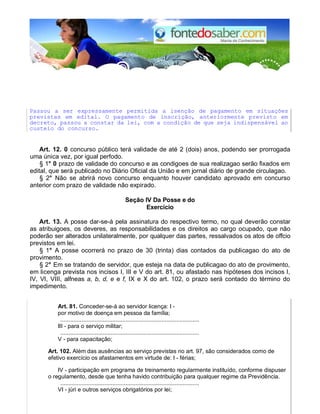 Passou a ser expressamente permitida a isenção de pagamento em situações
previstas em edital. O pagamento de inscrição, anteriormente previsto em
decreto, passou a constar da lei, com a condição de que seja indispensável ao
custeio do concurso.
Art. 12. 0 concurso público terá validade de até 2 (dois) anos, podendo ser prorrogada
uma única vez, por igual perfodo.
§ 1° 0 prazo de validade do concurso e as condigoes de sua realizagao serão fixados em
edital, que será publicado no Diário Oficial da União e em jornal diário de grande circulagao.
§ 2° Não se abrirá novo concurso enquanto houver candidato aprovado em concurso
anterior com prazo de validade não expirado.
Seção IV Da Posse e do
Exercício
Art. 13. A posse dar-se-á pela assinatura do respectivo termo, no qual deverão constar
as atribuigoes, os deveres, as responsabilidades e os direitos ao cargo ocupado, que não
poderão ser alterados unilateralmente, por qualquer das partes, ressalvados os atos de offcio
previstos em lei.
§ 1° A posse ocorrerá no prazo de 30 (trinta) dias contados da publicagao do ato de
provimento.
§ 2° Em se tratando de servidor, que esteja na data de publicagao do ato de provimento,
em licenga prevista nos incisos I, III e V do art. 81, ou afastado nas hipóteses dos incisos I,
IV, VI, VIII, alfneas a, b, d, e e f, IX e X do art. 102, o prazo será contado do término do
impedimento.
Art. 81. Conceder-se-á ao servidor licença: I -
por motivo de doença em pessoa da família;
.....................................................................................
III - para o serviço militar;
.....................................................................................
V - para capacitação;
Art. 102. Além das ausências ao serviço previstas no art. 97, são considerados como de
efetivo exercício os afastamentos em virtude de: I - férias;
IV - participação em programa de treinamento regularmente instituído, conforme dispuser
o regulamento, desde que tenha havido contribuição para qualquer regime da Previdência.
.....................................................................................
VI - júri e outros serviços obrigatórios por lei;
 