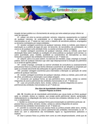 locação de bem público ou o fornecimento de serviço por ente estatal por preço inferior ao
valor de mercado;
III - utilizar, em obra ou serviço particular, veículos, máquinas, equipamentos ou material
de qualquer natureza, de propriedade ou à disposição de qualquer das entidades
mencionadas no art. 1º desta Lei, bem como o trabalho de servidores públicos, empregados
ou terceiros contratados por essas entidades;
IV - receber vantagem econômica de qualquer natureza, direta ou indireta, para tolerar a
exploração ou a prática de jogos de azar, de lenocínio, de narcotráfico, de contrabando, de
usura ou de qualquer outra atividade ilícita, ou aceitar promessa de tal vantagem;
V - receber vantagem econômica de qualquer natureza, direta ou indireta, para fazer
declaração falsa sobre medição ou avaliação em obras públicas ou qualquer outro serviço, ou
sobre quantidade, peso, medida, qualidade ou característica de mercadorias ou bens
fornecidos a qualquer das entidades mencionadas no art. 1º desta Lei;
VI - adquirir, para si ou para outrem, no exercício de mandato, cargo, emprego ou função
pública, bens de qualquer natureza cujo valor seja desproporcional à evolução do patrimônio
ou à renda do agente público;
VII - aceitar emprego, comissão ou exercer atividade de consultoria ou assessoramento
para pessoa física ou jurídica que tenha interesse suscetível de ser atingido ou amparado por
ação ou omissão decorrente das atribuições do agente público, durante a atividade;
VIII- perceber vantagem econômica para intermediar a liberação ou aplicação de verba
pública de qualquer natureza;
IX - receber vantagem econômica de qualquer natureza, direta ou indireta, para omitir ato
de ofício, providência ou declaração a que esteja obrigado;
X - incorporar, por qualquer forma, ao seu patrimônio bens, rendas, verbas ou valores
integrantes do acervo patrimonial das entidades mencionadas no art. 1º desta Lei;
XI - usar, em proveito próprio, bens, rendas, verbas ou valores integrantes do acervo
patrimonial das entidades mencionadas no art 1º desta Lei.
Dos Atos de Improbidade Administrativa que
Causam Prejuízo ao Erário
Art. 10. Constitui ato de improbidade administrativa que causa lesão ao Erário qualquer
ação ou omissão, dolosa ou culposa, que enseje perda patrimonial, desvio, apropriação,
malbaratamento ou dilapidação dos bens ou haveres das entidades referidas no art. 1º desta
Lei, e notadamente:
I - facilitar ou concorrer por qualquer forma para incorporação ao patrimônio particular, de
pessoa física ou jurídica, de bens, rendas, verbas ou valores integrantes do acervo
patrimonial das entidades mencionadas no art. 1º desta Lei;
II - permitir ou concorrer para que pessoa física ou jurídica privada utilize bens, rendas,
verbas ou valores integrantes do acervo patrimonial das entidades mencionadas no art. 1º
desta Lei, sem a observância das formalidades legais ou regulamentares aplicáveis à
espécie;
III- doar à pessoa física ou jurídica bem como ao ente despersonalizado, ainda que de
 