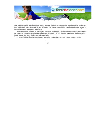 fins educativos ou assistenciais, bens, rendas, verbas ou valores do patrimônio de qualquer
das entidades mencionadas no art. 1º desta Lei, sem observância das formalidades legais e
regulamentares aplicáveis à espécie;
IV - permitir ou facilitar a alienação, permuta ou locação de bem integrante do patrimônio
de qualquer das entidades referidas no art. 1º desta Lei, ou ainda a prestação de serviço por
parte delas, por preço inferior ao de mercado;
V - permitir ou facilitar a aquisição, permuta ou locação de bem ou serviço por preço
62
 