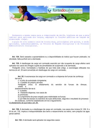 Permanece a mesma regra para a comprovação de má-fé, hipótese em que a pena
cabível será aplicada aos cargos, empregos ou funções públicas em regime de
acumulação ilegal.
O prazo do rito sumário será de trinta dias, prorrogável até quinze, e serão
aplicados, subsidiariamente, os Títulos do Regime Disciplinar e do Processo
Administrativo Disciplinar.
Art. 134. Será cassada a aposentadoria ou a disponibilidade do inativo que houver praticado, na
atividade, falta punfvel com a demissão.
Art. 135. A destituigao de cargo em comissão exercido por não ocupante de cargo efetivo será
aplicada nos casos de infragao sujeita às penalidades de suspensão e de demissão.
Parágrafo único. Constatada a hipótese de que trata este artigo, a exoneragao efetuada nos
termos do art. 35 será convertida em destituigao de cargo em comissão.
Art. 35. A exoneracao de cargo em comissão e a dispensa de funcao de confiança
dar-se-á:
I - a jufzo da autoridade competente;
II - a pedido do próprio servidor.
Parágrafo único. O afastamento do servidor de funcao de direcao,
chefia e
assessoramento dar-se-á:
I - a pedido;
II - mediante dispensa, nos casos de:
a) promocao;
b) cumprimento de prazo exigido para rotatividade na funcao;
c) por falta de exacao no exercfcio de suas atribuicoes, segundo o resultado do processo
de avaliacao, conforme estabelecido em lei e regulamento;
d) afastamento de que trata o art. 94.
Art. 136. A demissão ou a destituigao de cargo em comissão, nos casos dos incisos IV, VIII, X e
XI do art. 132, implica a indisponibilidade dos bens e ressarcimento ao erário, sem prejufzo da agao
penal cabfvel.
Art. 132. A demissão será aplicada nos seguintes casos:
 