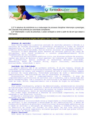 § 3° A abertura de sindicância ou a instauragao de processo disciplinar interrompe a prescrigao,
até a decisão final proferida por autoridade competente.
§ 4° Interrompido o curso da prescricao, o prazo começará a correr a partir do dia em que cessar a
interrupcao.
Comentários gerais acerca do Regime Disciplinar (Arts. 116 a 142)
Deveres do servidor
Para tentar explicar a peculiar posição do servidor perante o Estado e a
natureza da relação existente, é necessário extrapolar a noção de relação
empregatícia, e, sendo o ordenamento jurídico insuficiente para clarear a
essência dessa peculiaridade, faz-se mister recorrer ao ordenamento ético.
Portanto, é mais adequado dizer deveres do servidor público em lugar de
obrigações, pois assim evidencia o caráter preponderantemente ético
fundamentado em tal relação.
Os estatutos dos servidores públicos civis, nas diversas esferas de governo,
impõem uma série de deveres a seus agentes. Ao tratarem do tema, os autores
não sistematizam, apenas enumeram os diferentes deveres: leal-dade,
obediência, dever de conduta ética, sigilo funcional, assiduidade,
pontualidade, urbanidade e zelo.
Lealdade (ou fidelidade)
O agente público não é um autômato anônimo. É um ser humano, dotado de
liberdade, discernimento e princípios morais, empregando sua energia e atenção
no desempenho do cargo, com respeito integral às leis e insti-tuições, sempre
a serviço da causa pública, finalidade precípua de todo o aparelhamento
administrativo, identificando-se com os interesses do Estado.
Acrescente-se a isso o comprometimento com o trabalho. O grau de
comprometimento profissional do servidor com o trabalho, com a consecução das
metas estabelecidas, com o conceito da instituição e da Administração Pública
como um todo. Enfim, comprometimento com a missão do órgão ou entidade.
Obediência
Pelo poder hierárquico, próprio da Administração, estabelecem-se relações
de subordinação entre os servidores. O dever de obediência consiste na obrigação
em que se acha o servidor subalterno de acatar as ordens emanadas do legítimo
superior hierárquico, salvo as manifestamente ilegais.
Por ordem legal entende-se a emanada da autoridade competente, em forma
adequada e com objetivos lícitos.
Acompanha a disciplina: observância sistemática aos regulamentos às normas
emanadas das autoridades competentes.
Conduta ética
O equilíbrio e sincronicidade entre a legalidade e a finalidade, na conduta
do servidor, é que consagram a moralidade do ato administrativo. O dever de
conduta ética decorre do princípio constitucional da moralidade administrativa
e impõe ao servidor a obrigação de observar, sempre, o elemento ético, seja
no exercício do cargo (ou função) ou fora dele, em sua vida particular
conduzir-se de maneira impecável, evitando qualquer atitude que possa influir
no prestígio da função pública.
Sigilo funcional
Pelo dever de sigilo funcional impõem-se ao servidor reserva sobre
 