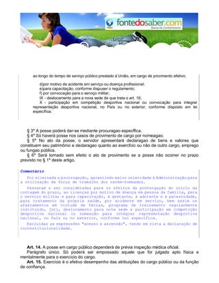 ao longo do tempo de serviço público prestado à União, em cargo de provimento efetivo;
d)por motivo de acidente em serviço ou doença profissional;
e)para capacitação, conforme dispuser o regulamento;
f) por convocação para o serviço militar;
IX - deslocamento para a nova sede de que trata o art. 18;
X - participação em competição desportiva nacional ou convocação para integrar
representação desportiva nacional, no País ou no exterior, conforme disposto em lei
específica;
§ 3° A posse poderá dar-se mediante procuragao especffica.
§ 4° Só haverá posse nos casos de provimento de cargo por nomeagao.
§ 5° No ato da posse, o servidor apresentará declaragao de bens e valores que
constituem seu patrimônio e declaragao quanto ao exercfcio ou não de outro cargo, emprego
ou fungao pública.
§ 6° Será tornado sem efeito o ato de provimento se a posse não ocorrer no prazo
previsto no § 1° deste artigo.
Comentário
Foi eliminada a prorrogação, garantindo maior celeridade à Administração para
a utilização da força de trabalho dos recém-nomeados.
Passaram a ser consideradas para os efeitos da postergação do início da
contagem do prazo, as licenças por motivo de doença em pessoa da família, para
o serviço militar e para capacitação, à gestante, à adotante e à paternidade,
para tratamento da própria saúde, por acidente em serviço, bem assim os
afastamentos em virtude de férias, programa de treinamento regularmente
instituído, júri, deslocamento para nova sede e participação em competição
desportiva nacional ou nomeação para integrar representação desportiva
nacional, no País ou no exterior, conforme lei específica.
Excluídas as expressões "acesso e ascensão", tendo em vista a declaração de
inconstitucionalidade.
Art. 14. A posse em cargo público dependerá de prévia inspeção médica oficial.
Parágrafo único. Só poderá ser empossado aquele que for julgado apto física e
mentalmente para o exercício do cargo.
Art. 15. Exercício é o efetivo desempenho das atribuições do cargo público ou da função
de confiança.
 
