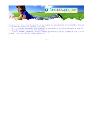 cargos efetivos, quando investido em cargo de provimento em comissão, ficará
afastado de ambos os cargos efetivos.
Verificada em processo disciplinar acumulação proibida e provada a boa-fé,
o servidor optará por um dos cargos.
Provada má-fé, perderá também o cargo que exercia há mais tempo e restituirá
o que tiver percebido indevidamente.
72
 