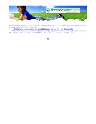 em proveito próprio ou alheio, valendo-se de facilidade que lhe proporciona
a qualidade de funcionário.
• Extravio, sonegagao ou inutilizagao de livro ou documento
Art. 314. Extraviar livro oficial ou qualquer documento, de que tern a guarda
em razão do cargo; sonegá-lo ou inutilizá-lo, total ou
74
 