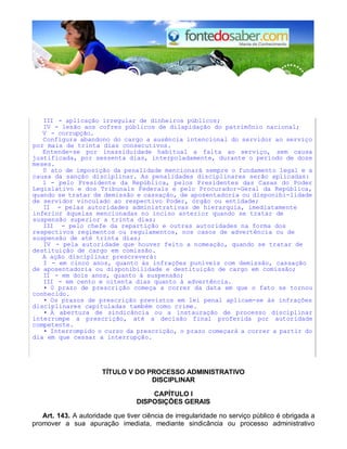 III - aplicação irregular de dinheiros públicos;
IV - lesão aos cofres públicos de dilapidação do patrimônio nacional;
V - corrupção.
Configura abandono do cargo a ausência intencional do servidor ao serviço
por mais de trinta dias consecutivos.
Entende-se por inassiduidade habitual a falta ao serviço, sem causa
justificada, por sessenta dias, interpoladamente, durante o período de doze
meses.
0 ato de imposição da penalidade mencionará sempre o fundamento legal e a
causa da sanção disciplinar. As penalidades disciplinares serão aplicadas:
1 - pelo Presidente da República, pelos Presidentes das Casas do Poder
Legislativo e dos Tribunals Federals e pelo Procurador-Geral da República,
quando se tratar de demissão e cassação, de aposentadoria ou disponibi-lidade
de servidor vinculado ao respectivo Poder, órgão ou entidade;
II - pelas autoridades administrativas de hierarquia, imediatamente
inferior àquelas mencionadas no inciso anterior quando se tratar de
suspensão superior a trinta dias;
III - pelo chefe da repartição e outras autoridades na forma dos
respectivos regimentos ou regulamentos, nos casos de advertência ou de
suspensão de até trinta dias;
IV - pela autoridade que houver feito a nomeação, quando se tratar de
destituição de cargo em comissão.
A ação disciplinar prescreverá:
I - em cinco anos, quanto às infrações puníveis com demissão, cassação
de aposentadoria ou disponibilidade e destituição de cargo em comissão;
II - em dois anos, quanto à suspensão;
III - em cento e oitenta dias quanto à advertência.
• 0 prazo de prescrição começa a correr da data em que o fato se tornou
conhecido.
• Os prazos de prescrição previstos em lei penal aplicam-se às infrações
disciplinares capituladas também como crime.
• A abertura de sindicância ou a instauração de processo disciplinar
interrompe a prescrição, até a decisão final proferida por autoridade
competente.
• Interrompido o curso da prescrição, o prazo começará a correr a partir do
dia em que cessar a interrupção.
TÍTULO V DO PROCESSO ADMINISTRATIVO
DISCIPLINAR
CAPÍTULO I
DISPOSIÇÕES GERAIS
Art. 143. A autoridade que tiver ciência de irregularidade no serviço público é obrigada a
promover a sua apuração imediata, mediante sindicância ou processo administrativo
 