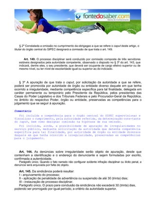 § 2° Constatada a omissão no cumprimento da obrigagao a que se refere o caput deste artigo, o
titular do órgão central do SIPEC designará a comissão de que trata o art. 149.
Art. 149. O processo disciplinar será conduzido por comissão composta de três servidores
estáveis designados pela autoridade competente, observado o disposto no § 3º do art. 143, que
indicará, dentre eles, o seu presidente, que deverá ser ocupante de cargo efetivo superior ou de
mesmo nível, ou ter nível de escolaridade igual ou superior ao do indiciado.
§ 3º A apuração de que trata o caput, por solicitação da autoridade a que se refere,
poderá ser promovida por autoridade de órgão ou entidade diverso daquele em que tenha
ocorrido a irregularidade, mediante competência específica para tal finalidade, delegada em
caráter permanente ou temporário pelo Presidente da República, pelos presidentes das
Casas do Poder Legislativo e dos Tribunais Federais e pelo Procurador-Geral da República,
no âmbito do respectivo Poder, órgão ou entidade, preservadas as competências para o
julgamento que se seguir à apuração.
Comentário
Foi incluída a competência para o órgão central do SIPEC supervisionar e
fiscalizar o cumprimento, pela autoridade referida, da determinação cons-tante
do caput, bem como designar comissão na hipótese de sua omissão.
Foi incluída, ainda, a possibilidade de apuração de irregularidades no
serviço público, mediante solicitação da autoridade que detenha competência
específica para tal finalidade, por autoridade de órgão ou entidade diversos
daquele em que tenha ocorrido a irregularidade, preservadas as competências
para o julgamento.
Art. 144. As denúncias sobre irregularidade serão objeto de apuração, desde que
contenham a identificação e o endereço do denunciante e sejam formuladas por escrito,
confirmada a autenticidade.
Parágrafo único. Quando o fato narrado não configurar evidente infração disciplinar ou ilícito penal, a
denúncia será arquivada por falta de objeto.
Art. 145. Da sindicância poderá resultar:
I - arquivamento do processo;
II - aplicação de penalidade de advertência ou suspensão de até 30 (trinta) dias;
III - instauração de processo disciplinar.
Parágrafo único. O prazo para conclusão da sindicância não excederá 30 (trinta) dias,
podendo ser prorrogado por igual período, a critério da autoridade superior.
 