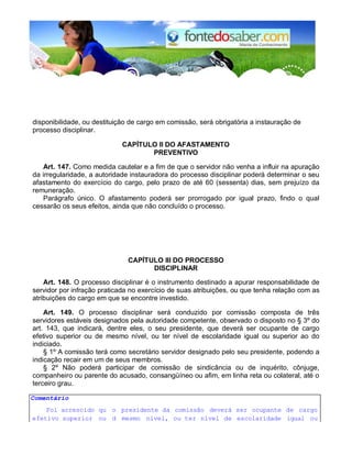 disponibilidade, ou destituição de cargo em comissão, será obrigatória a instauração de
processo disciplinar.
CAPÍTULO II DO AFASTAMENTO
PREVENTIVO
Art. 147. Como medida cautelar e a fim de que o servidor não venha a influir na apuração
da irregularidade, a autoridade instauradora do processo disciplinar poderá determinar o seu
afastamento do exercício do cargo, pelo prazo de até 60 (sessenta) dias, sem prejuízo da
remuneração.
Parágrafo único. O afastamento poderá ser prorrogado por igual prazo, findo o qual
cessarão os seus efeitos, ainda que não concluído o processo.
CAPÍTULO III DO PROCESSO
DISCIPLINAR
Art. 148. O processo disciplinar é o instrumento destinado a apurar responsabilidade de
servidor por infração praticada no exercício de suas atribuições, ou que tenha relação com as
atribuições do cargo em que se encontre investido.
Art. 149. O processo disciplinar será conduzido por comissão composta de três
servidores estáveis designados pela autoridade competente, observado o disposto no § 3º do
art. 143, que indicará, dentre eles, o seu presidente, que deverá ser ocupante de cargo
efetivo superior ou de mesmo nível, ou ter nível de escolaridade igual ou superior ao do
indiciado.
§ 1º A comissão terá como secretário servidor designado pelo seu presidente, podendo a
indicação recair em um de seus membros.
§ 2º Não poderá participar de comissão de sindicância ou de inquérito, cônjuge,
companheiro ou parente do acusado, consangüíneo ou afim, em linha reta ou colateral, até o
terceiro grau.
Comentário
Foi acrescido qu
e
o presidente da comissão deverá ser ocupante de cargo
efetivo superior ou d mesmo nível, ou ter nível de escolaridade igual ou
 