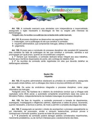 Art. 150. A comissão exercerá suas atividades com independência e imparcialidade,
assegurado o sigilo necessário à elucidagao do fato ou exigido pelo interesse da
Administragao.
Parágrafoúnico.Asreuniõeseasaudiênciasdascomissõesterãocaráterreservado.
Art. 151. 0 processo disciplinar se desenvolve nas seguintes fases:
I - instauragao, com a publicagao do ato que constituir a comissão;
II - inquérito administrative, que compreende instrugao, defesa e relatório;
III - julgamento.
Art. 152. 0 prazo para a conclusão do processo disciplinar não excederá 60 (sessenta)
dias contados da data de publicagao do ato que constituir a comissão, admitida a sua
prorrogagao por igual prazo, quando as circunstâncias o exigirem.
§ 1° Sempre que necessário, a comissão dedicará tempo integral aos seus trabalhos,
ficando seus membros dispensados do ponto, até a entrega do relatório final.
§ 2° As reuniões da comissão serão registradas em atas que deverão detalhar as
deliberagoes adotadas.
Seção I Do
Inquérito
Art. 153. 0 inquérito administrative obedecerá ao prinefpio do contraditório, assegurada
ao acusado ampla defesa, com a utilizagao dos meios e recursos admitidos em direito.
Art. 154. Os autos da sindicância integrarão o processo disciplinar, como pega
informativa da instrugao.
Parágrafo único. Na hipótese de o relatório da sindicância concluir que a infragao está
capitulada como ilfcito penal, a autoridade competente encaminhará cópia dos autos ao
Ministério Público, independentemente da imediata instauragao do processo disciplinar.
Art. 155. Na fase do inquérito, a comissão promoverá a tomada de depoimentos,
acareagoes, investigagoes e diligências cabfveis, objetivando a coleta de prova, recorrendo,
quando necessário, a tecnicos e peritos, de modo a permitir a completa elucidagao dos fatos.
Art. 156. É assegurado ao servidor o direito de acompanhar o processo pessoalmente ou
por intermédio de procurador, arrolar e reinquirir testemunhas, produzir provas e
contraprovas e formular quesitos, quando se tratar de prova pericial.
§ 1° 0 presidente da comissão poderá denegar pedidos considerados impertinentes,
meramente protelatórios, ou de nenhum interesse para o esclarecimento dos fatos.
 