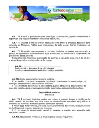 Art. 170. Extinta a punibilidade pela prescrição, a autoridade julgadora determinará o
registro do fato nos assentamentos individuais do servidor.
Art. 171. Quando a infração estiver capitulada como crime, o processo disciplinar será
remetido ao Ministério Público para instauração da ação penal, ficando trasladado na
repartição.
Art. 172. O servidor que responder a processo disciplinar só poderá ser exonerado a
pedido, ou aposentado voluntariamente, após a conclusão do processo e o cumprimento da
penalidade, acaso aplicada.
Parágrafo único. Ocorrida a exoneração de que trata o parágrafo único, inc. I, do art. 34,
o ato será convertido em demissão, se for o caso.
Art. 34. . .....................................................................
Parágrafo único. A exoneração de ofício dar-se-á:
I - quando não satisfeitas as condições do estágio probatório;
Art. 173. Serão assegurados transporte e diárias:
I - ao servidor convocado para prestar depoimento fora da sede de sua repartigao, na
condigao de testemunha, denunciado ou indiciado;
II - aos membros da comissão e ao secretário, quando obrigados a deslocarem-se da
sede dos trabalhos para a realizagao de missão essencial ao esclarecimento dos fatos.
Seção III Da Revisão do
Processo
Art. 174. 0 processo disciplinar poderá ser revisto, a qualquer tempo, a pedido ou de
offcio, quando se aduzirem em fatos novos ou circunstâncias suscetfveis de justificar a
inocência do punido ou a inadequagao da penalidade aplicada.
§ 1° Em caso de falecimento, ausência ou desaparecimento do servidor, qualquer pessoa
da famflia poderá requerer a revisão do processo.
§ 2° No caso de incapacidade mental do servidor, a revisão será requerida pelo
respectivo curador.
Art. 175. No processo revisional, o ônus da prova cabe ao requerente.
 