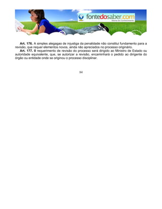 Art. 176. A simples alegagao de injustiga da penalidade não constitui fundamento para a
revisão, que requer elementos novos, ainda não apreciados no processo originário.
Art. 177. 0 requerimento de revisão do processo será dirigido ao Ministro de Estado ou
autoridade equivalente, que, se autorizar a revisão, encaminhará o pedido ao dirigente do
órgão ou entidade onde se originou o processo disciplinar.
84
 