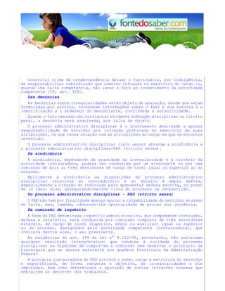 Constitui crime de condescendência deixar o funcionário, por indulgência,
de responsabilizar subordinado que cometeu infração no exercício do cargo ou,
quando lhe falte competência, não levar o fato ao conhecimento da autoridade
competente (CP, art. 320).
Das denúncias
As denúncias sobre irregularidades serão objeto de apuração, desde que sejam
formuladas por escrito, contenham informações sobre o fato e sua autoria e a
identificação e o endereço do denunciante, confirmada a autenticidade.
Quando o fato narrado não configurar evidente infração disciplinar ou ilícito
penal, a denúncia será arquivada, por falta de objeto.
O processo administrativo disciplinar é o instrumento destinado a apurar
responsabilidade de servidor por infração praticada no exercício de suas
atribuições, ou que tenha relação com as atribuições do cargo em que se encontre
investido.
O processo administrativo disciplinar (lato sensu) abrange a sindicância e
o processo administrativo disciplinar-PAD (stricto sensu).
Da sindicância
A sindicância, dependendo da gravidade da irregularidade e a critério da
autoridade instauradora, poderá ser conduzida por um sindicante ou por uma
comissão de dois ou três servidores de cargo de nível igual ou superior ao do
acusado.
Aplicam-se à sindicância as disposições do processo administrativo
disciplinar relativos ao contraditório e ao direito à ampla defesa,
especialmente a citação do indiciado para apresentar defesa escrita, no prazo
de 10 (dez) dias, assegurando-se-lhe vista do processo na re-partição.
Do processo administrativo disciplinar - PAD (stricto sensu)
O PAD não tem por finalidade apenas apurar a culpabilidade do servidor acusado
de falta, mas, também, oferecer-lhe oportunidade de provar sua inocência.
Da comissão de inquérito
A fase do PAD denominada inquérito administrativo, que compreende instrução,
defesa e relatório, será conduzida por comissão composta de três servidores
estáveis, de cargo de nível (superior, médio ou auxiliar) igual ou superior
ao do acusado, designados pela autoridade competente (instauradora), que
indicará dentre eles, o seu presidente.
As exigências do art. 149 da Lei n° 8.112/90, entretanto, não autorizam
qualquer resultado interpretativo que conduza à nulidade do processo
disciplinar na hipótese de compor-se a comissão sem observar o princípio da
hierarquia que se assere existente nos quadros funcionais da Administração
Federal.
A portaria instauradora do PAD conterá o nome, cargo e matrícula do servidor
e especificará, de forma resumida e objetiva, as irregularidades a ele
imputadas, bem como determinará a apuração de outras infrações conexas que
emergirem no decorrer dos trabalhos.
 