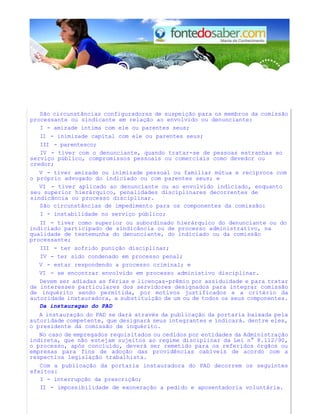 São circunstâncias configuradoras de suspeição para os membros da comissão
processante ou sindicante em relação ao envolvido ou denunciante:
I - amizade íntima com ele ou parentes seus;
II - inimizade capital com ele ou parentes seus;
III - parentesco;
IV - tiver com o denunciante, quando tratar-se de pessoas estranhas ao
serviço público, compromissos pessoais ou comerciais como devedor ou
credor;
V - tiver amizade ou inimizade pessoal ou familiar mútua e recíproca com
o próprio advogado do indiciado ou com parentes seus; e
VI - tiver aplicado ao denunciante ou ao envolvido indiciado, enquanto
seu superior hierárquico, penalidades disciplinares decorrentes de
sindicância ou processo disciplinar.
São circunstâncias de impedimento para os componentes da comissão:
I - instabilidade no serviço público;
II - tiver como superior ou subordinado hierárquico do denunciante ou do
indiciado participado de sindicância ou de processo administrativo, na
qualidade de testemunha do denunciante, do indiciado ou da comissão
processante;
III - ter sofrido punição disciplinar;
IV - ter sido condenado em processo penal;
V - estar respondendo a processo criminal; e
VI - se encontrar envolvido em processo administivo disciplinar.
Devem ser adiadas as férias e licenças-prêmio por assiduidade e para tratar
de interesses particulares dos servidores designados para integrar comissão
de inquérito sendo permitida, por motivos justificados e a critério da
autoridade instauradora, a substituição de um ou de todos os seus componentes.
Da instauragao do PAD
A instauração do PAD se dará através da publicação da portaria baixada pela
autoridade competente, que designará seus integrantes e indicará. dentre eles,
o presidente da comissão de inquérito.
No caso de empregados requisitados ou cedidos por entidades da Administração
indireta, que não estejam sujeitos ao regime disciplinar da Lei n° 8.112/90,
o processo, após concluído, deverá ser remetido para os referidos órgãos ou
empresas para fins de adoção das providências cabíveis de acordo com a
respectiva legislação trabalhista.
Com a publicação da portaria instauradora do PAD decorrem os seguintes
efeitos:
I - interrupção da prescrição;
II - impossibilidade de exoneração a pedido e aposentadoria voluntária.
 