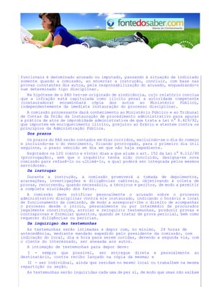 funcionais é denominado acusado ou imputado, passando à situação de indiciado
somente quando a comissão, ao encerrar a instrução, concluir, com base nas
provas constantes dos autos, pela responsabilização do acusado, enquadrando-o
num determinado tipo disciplinar.
Na hipótese de o PAD ter-se originado de sindicância, cujo relatório conclua
que a infração está capitulada como illcito penal a autoridade competente
(instauradora) encaminhará cópia dos autos ao Ministério Público,
independentemente da imediata instauração do processo disciplinar.
A comissão processante dará conhecimento ao Ministério Público e ao Tribunal
de Contas da União da instauração de procedimento administrativo para apurar
a prática de atos de improbidade administrativa de que trata a Lei n° 8.429/92,
que importem em enriquecimento ilícito, prejuízo ao Erário e atentem contra os
princípios da Administração Pública.
Dos prazos
Os prazos do PAD serão contados em dias corridos, excluindo-se o dia do começo
e incluindo-se o do vencimento, ficando prorrogado, para o primeiro dia útil
seguinte, o prazo vencido em dia em que não haja expediente.
Esgotados os 120 (cento e vinte) dias a que alude o art. 152 da Lei n° 8.112/90
(prorrogação), sem que o inquérito tenha sido concluído, designa-se nova
comissão para refazê-lo ou ultimá-lo, a qual poderá ser integrada pelos mesmos
servidores.
Da instrugao
Durante a instrução, a comissão promoverá a tomada de depoimentos,
acareações, investigações e diligências cabíveis, objetivando à coleta de
provas, recorrendo, quando necessário, a técnicos e peritos, de modo a permitir
a completa elucidação dos fatos.
A comissão deve notificar pessoalmente o acusado sobre o processo
administrativo disciplinar contra ele instaurado, indicando o horário e local
de funcionamento da comissão, de modo a assegurar-lhe o direito de acompanhar
o processo desde o início, pessoalmente ou por intermédio de procurador
legalmente constituído, arrolar e reinquirir testemunhas, produzir provas e
contraprovas e formular quesitos, quando se tratar de prova pericial, bem como
requerer diligências ou perícias.
Da inquirigao das testemunhas
As testemunhas serão intimadas a depor com, no mínimo, 24 horas de
antecedência, mediante mandado expedido pelo presidente da comissão, com
indicação do local, dia e hora para serem ouvidas, devendo a segunda via, com
o ciente do interessado, ser anexada aos autos.
A intimação de testemunhas para depor deve:
I - sempre que possível, ser entregue direta e pessoalmente ao
destinatário, contra recibo lançado na cópia da mesma; e
II - ser individual, ainda que residam no mesmo local ou trabalhem na mesma
repartição ou seção.
As testemunhas serão inquiridas cada uma de per si, de modo que umas não saibam
 