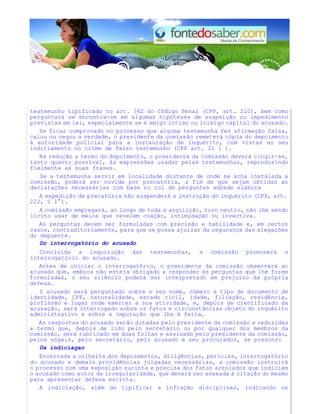 testemunho tipificado no art. 342 do Código Penal (CPP, art. 210), bem como
perguntará se encontra-se em algumas hipóteses de suspeição ou impedimento
previstas em lei, especialmente se é amigo íntimo ou inimigo capital do acusado.
Se ficar comprovado no processo que alguma testemunha fez afirmação falsa,
calou ou negou a verdade, o presidente da comissão remeterá cópia do depoimento
à autoridade policial para a instauração de inquérito, com vistas ao seu
indiciamento no crime de falso testemunho (CPP art. 21 1 ).
Na redução a termo do depoimento, o presidente da comissão deverá cingir-se,
tanto quanto possível, às expressões usadas pelas testemunhas, reproduzindo
fielmente as suas frases.
Se a testemunha servir em localidade distante de onde se acha instalada a
comissão, poderá ser ouvida por precatória, a fim de que sejam obtidas as
declarações necessárias com base no rol de perguntas adrede elabora
A expedição de precatória não suspenderá a instrução do inquérito (CPP, art.
222, § 1°).
A comissão empregará, ao longo de toda a argiiição, torn neutro, não lhe sendo
lícito usar de meios que revelem coação, intimidação ou invectiva.
As perguntas devem ser formuladas com precisão e habilidade e, em certos
casos, contraditoriamente, para que se possa ajuizar da segurança das alegações
do depoente.
Do interrogatório do acusado
Concluída a inquirição das testemunhas, a comissão promoverá o
interrogatório do acusado.
Antes de iniciar o interrogat6rio, o presidente da comissão observará ao
acusado que, embora não esteja obrigado a responder às perguntas que lhe forem
formuladas, o seu silêncio poderá ser interpretado em prejuízo da própria
defesa.
0 acusado será perguntado sobre o seu nome, número e tipo de documento de
identidade, CPF, naturalidade, estado civil, idade, filiação, residência,
profissão e lugar onde exercer a sua atividade, e, depois de cientificado da
acusação, será interrogado sobre os fatos e circunstâncias objeto do inquérito
administrativo e sobre a imputação que lhe é feita.
As respostas do acusado serão ditadas pelo presidente da comissão e reduzidas
a termo que, depois de lido pelo secretário ou por qualquer dos membros da
comissão, será rubricado em duas folhas e assinado pelo presidente da comissão,
pelos vogais, pelo secretário, pelo acusado e seu procurador, se prescnrc
Da indiciagao
Encerrada a colheita dos depoimentos, diligências, perícias, interrogatório
do acusado e demais providências julgadas necessárias, a comissão instruirá
o processo com uma exposição sucinta e precisa dos fatos arrolados que indiciam
o acusado como autor da irregularidade, que deverá ser anexada à citação do mesmo
para apresentar defesa escrita.
A indiciação, além de tipificar a infração disciplinar, indicando os
 