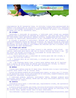regulamentar de 60 (sessenta) dias, já incluído o prazo para apresentação da
defesa e de elaboração do relatório, o presidente poderá solicitar, mediante
oflcio à autoridade instauradora e antes do término do prazo, a prorrogação
do mesmo por até 60 (sessenta) dias.
Da citagao
Terminada a instrução do processo, o indiciado será citado por mandado
expedido pelo presidente da comissão de inquérito, que terá como anexo cópia
da indiciação, para apresentar defesa escrita, assegurando-se-lhe vista do
processo na repartição, pessoalmente ou por intermédio de seu procurador.
A citação é pessoal e individual, devendo ser entregue diretamente ao
indiciado mediante recibo em cópia do original. No caso de recusa do indiciado
em apor o ciente na cópia da citação, o prazo para defesa contar-seá da data
declarada, em termo próprio, pelo membro da comissão que fez a citação, com a
assinatura de duas testemunhas.
Da citagao por edital
Achando-se o indiciado em lugar incerto e não sabido, será citado por
edital, publicado pelo menos uma vez no Diário Oficial da União e uma vez
em jornal de grande circulação na localidade do último domicílio co-
nhecido, para apresentar a defesa:
I - verificando-se que o indiciado se oculta para não ser citado, a
citação far-se-á por edital;
II - havendo mais de um indiciado, a citação por edital será feita
coletivamente;
III - Na hipótese deste item, o prazo para defesa será de 15 (quinze)
dias a partir da publicação do edital que ocorreu por último, no Diário
Oficial da União ou em jornal de grande circulação.
Da defesa
0 prazo para defesa será de 10 (dez) dias. Havendo dois ou mais indiciados,
o prazo será comum e de 20 (vinte) dias.
0 prazo de defesa poderá ser prorrogado pelo dobro, ou seja, por 2 0 (vinte)
ou 40 (quarenta) dias, se for um ou mais de um indiciado, respectivamente, para
diligências reputadas indispensáveis.
0 indiciado poderá, mediante instrumento hábil, delegar poderes para
procurador efetuar sua defesa, desde que não seja funcionário público, face
aos impedimentos legais.
Da revelia
Considerar-se-á revel o indiciado que, regularmente citado, não apresentar
defesa no prazo legal.
A revelia será declarada, por termo, nos autos do processo e devolverá o prazo
de 15 (quinze) dias para a defesa dativa se houver apenas um indiciado, e de
20 (vinte) dias, quando houver dois ou mais indiciados.
Para defender o indiciado revel, a autoridade instauradora do processo, após
 