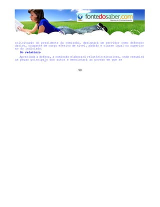 solicitação do presidente da comissão, designará um servidor como defensor
dativo, ocupante de cargo efetivo de nível, padrão e classe igual ou superior
ao do indiciado.
Do relatório
Apreciada a defesa, a comissão elaborará relatório minucioso, onde resumirá
as peças principals dos autos e mencionará as provas em que se
90
 