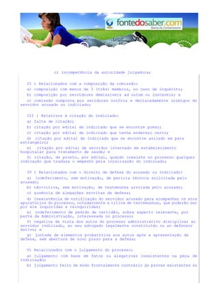 c) incompetência da autoridade julgadora;
II ) Relacionados com a composição da comissão:
a) composição com menos de 3 (três) membros, no caso de inquérito;
b) composição por servidores demissíveis ad nutum ou instáveis; e
c) comissão composta por seridores notória e declaradamente inimigos do
servidor acusado ou indiciado;
III ) Relativos à citação do indiciado:
a) falta de citação;
b) citação por edital de indiciado que se encontre preso;
c) citação por edital de indiciado que tenha endereço certo;
d) citação por edital de indiciado que se encontre asilado em país
estrangeiro;
e) citação por edital de servidor internado em estabelecimento
hospitalar para tratamento de saúde; e
f) citação, de pronto, por edital, quando inexiste no processo qualquer
indicação que traduza o empenho pela localização do indiciado;
IV ) Relacionados com o direito de defesa do acusado ou indiciado:
a) indeferimento, sem motivação, de perícia técnica solicitada pelo
acusado;
b) não-oitiva, sem motivação, de testemunha arrolada pelo acusado;
c) ausência de alegações escritas de defesa;
d) inexistência de notificação do servidor acusado para acompanhar os atos
apuratórios do processo, notadarnente a oitiva de testemunhas, que poderão ser
por ele inquiridas e reinquiridas;
e) indeferimento de pedido de certidão, sobre aspecto relevante, por
parte da Administração, interessada no processo;
f) negativa de vista dos autos do processo administrativo disciplinar ao
servidor indiciado, ao seu advogado legalmente constituído ou ao defensor
dativo; e
g) juntada de elementos probatórios aos autos após a apresentação da
defesa, sem abertura de novo prazo para a defesa;
V) Relacionados com o julgamento do processo:
a) julgamento com base em fatos ou alegativas inexistentes na peça de
indiciação;
b) julgamento feito de modo frontalmente contrário às provas existentes no
 