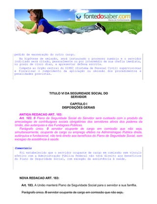 pedido de exoneração do outro cargo.
Na hipótese de omissão, será instaurado o processo sumário e o servidor
indiciado será citado, pessoalmente ou por intermédio de sua chefia imediata,
no prazo de cinco dias, a apresentar defesa escrita.
Compete ao órgão central do SIPEC (Sistema de Pessoal Civil) supervisionar
e fiscalizar o cumprimento da aplicação ou omissão dos procedimentos e
penalidades previstas.
TlTULO VI DA SEGURIDADE SOCIAL DO
SERVIDOR
CAPlTULO I
DISPOSIÇÕES GERAIS
ANTIGA REDACAO ART. 183:
Art. 183. 0 Piano de Seguridade Social do Servidor será custeado com o produto da
arrecadagao de contribuigoes sociais obrigatórias dos servidores ativos dos poderes da
União, das autarquias e das Fundagoes Públicas.
Parágrafo único. 0 servidor ocupante de cargo em comissão que não seja,
simultaneamente, ocupante de cargo ou emprego efetivo na Administragao Pública direta,
autárquica e fundacional, não terá direito aos benefícios do Piano de Seguridade Social, com
excegao da assistência à saúde.
Comentário
Foi estabelecido que o servidor ocupante de cargo em comissão sem vínculo
efetivo com a Administração Pública Federal não terá direito aos benefícios
do Piano de Seguridade Social, com excegão da assistência à saúde.
NOVA REDACAO ART. 183:
Art. 183. A União manterá Piano de Seguridade Social para o servidor e sua famflia.
Parágrafo único. 0 servidor ocupante de cargo em comissão que não seja,
 
