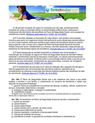 § 1-0 servidor ocupante de cargo em comissão que não seja, simultaneamente,
ocupante de cargo ou emprego efetivo na administragao pública direta, autárquica e
fundacional não terá direito aos beneffcios do Piano de Seguridade Social, com excegao da
assistência à saúde. (Redacao dada pela Lei n° 10.667, de 14.5.2003)
§ 2o
O servidor afastado ou licenciado do cargo efetivo, sem direito à remuneração,
inclusive para servir em organismo oficial internacional do qual o Brasil seja membro efetivo
ou com o qual coopere, ainda que contribua para regime de previdência social no exterior,
terá suspenso o seu vínculo com o regime do Plano de Seguridade Social do Servidor
Público enquanto durar o afastamento ou a licença, não lhes assistindo, neste período, os
benefícios do mencionado regime de previdência. (Incluído pela Lei nº 10.667, de 14.5.2003)
§ 3o
Será assegurada ao servidor licenciado ou afastado sem remuneração a
manutenção da vinculação ao regime do Plano de Seguridade Social do Servidor Público,
mediante o recolhimento mensal da respectiva contribuição, no mesmo percentual devido
pelos servidores em atividade, incidente sobre a remuneração total do cargo a que faz jus no
exercício de suas atribuições, computando-se, para esse efeito, inclusive, as vantagens
pessoais. (Incluído pela Lei nº 10.667, de 14.5.2003)
§ 4o
O recolhimento de que trata o § 3o
deve ser efetuado até o segundo dia útil após a
data do pagamento das remunerações dos servidores públicos, aplicando-se os
procedimentos de cobrança e execução dos tributos federais quando não recolhidas na data
de vencimento. (Incluído pela Lei nº 10.667, de 14.5.2003)
Art. 184. O Plano de Seguridade Social visa a dar cobertura aos riscos a que estão
sujeitos o servidor e sua família, e compreende um conjunto de benefícios e ações que
atendam às seguintes finalidades:
I - garantir meios de subsistência nos eventos de doença, invalidez, velhice, acidente em
serviço, inatividade, falecimento e reclusão;
II- proteção à maternidade, à adoção e à paternidade;
III - assistência à saúde.
Parágrafo único. Os benefícios serão concedidos nos termos e condições definidos em regulamento,
observadas as disposições desta Lei.
Art. 185. Os benefícios do Plano de Seguridade Social do servidor compreendem:
I - quanto ao servidor:
a) aposentadoria;
b) auxílio-maternidade;
c) salário-família para o servidor de baixa renda;
d) licença para tratamento de saúde;
e) licença à gestante, à adotante e licença-paternidade;
f) licença por acidente em serviço;
g) assistência à saúde; h) garantia de condições individuais e ambientais de
 