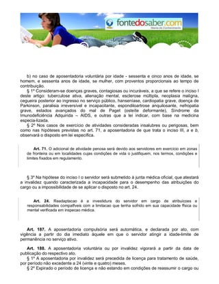 b) no caso de aposentadoria voluntária por idade - sessenta e cinco anos de idade, se
homem, e sessenta anos de idade, se mulher, com proventos proporcionais ao tempo de
contribuição.
§ 1º Consideram-se doenças graves, contagiosas ou incuráveis, a que se refere o inciso I
deste artigo: tuberculose ativa, alienação mental, esclerose múltipla, neoplasia maligna,
cegueira posterior ao ingresso no serviço público, hanseníase, cardiopatia grave, doença de
Parkinson, paralisia irreversível e incapacitante, espondiloartrose anquilosante, nefropatia
grave, estados avançados do mal de Paget (osteíte deformante), Síndrome da
Imunodeficiência Adquirida – AIDS, e outras que a lei indicar, com base na medicina
especia-lizada.
§ 2º Nos casos de exercício de atividades consideradas insalubres ou perigosas, bem
como nas hipóteses previstas no art. 71, a aposentadoria de que trata o inciso III, a e b,
observará o disposto em lei específica.
Art. 71. O adicional de atividade penosa será devido aos servidores em exercício em zonas
de fronteira ou em localidades cujas condições de vida o justifiquem, nos termos, condições e
limites fixados em regulamento.
§ 3º Na hipótese do inciso I o servidor será submetido à junta médica oficial, que atestará
a invalidez quando caracterizada a incapacidade para o desempenho das atribuições do
cargo ou a impossibilidade de se aplicar o disposto no art. 24.
Art. 24. Readaptacao é a investidura do servidor em cargo de atribuicoes e
responsabilidades compatfveis com a limitacao que tenha sofrido em sua capacidade ffsica ou
mental verificada em inspecao médica.
Art. 187. A aposentadoria compulsória será automática, e declarada por ato, com
vigência a partir do dia imediato àquele em que o servidor atingir a idade-limite de
permanência no serviço ativo.
Art. 188. A aposentadoria voluntária ou por invalidez vigorará a partir da data de
publicação do respectivo ato.
§ 1º A aposentadoria por invalidez será precedida de licença para tratamento de saúde,
por período não excedente a 24 (vinte e quatro) meses.
§ 2º Expirado o período de licença e não estando em condições de reassumir o cargo ou
 