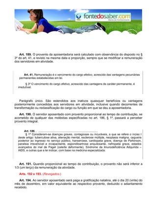 Art. 189. O provento da aposentadoria será calculado com observância do disposto no §
3º do art. 41, e revisto na mesma data e proporção, sempre que se modificar a remuneração
dos servidores em atividade.
Art. 41. Remuneração é o vencimento do cargo efetivo, acrescido das vantagens pecuniárias
permanentes estabelecidas em lei.
§ 3º O vencimento do cargo efetivo, acrescido das vantagens de caráter permanente, é
irredutível.
Parágrafo único. São estendidos aos inativos quaisquer benefícios ou vantagens
posteriormente concedidas aos servidores em atividade, inclusive quando decorrentes de
transformação ou reclassificação do cargo ou função em que se deu a aposentadoria.
Art. 190. O servidor aposentado com provento proporcional ao tempo de contribuição, se
acometido de qualquer das moléstias especificadas no art. 186, § 1º, passará a perceber
provento integral.
Art. 186. . ..........................................................................
§ 1º Consideram-se doenças graves, contagiosas ou incuráveis, a que se refere o inciso I
deste artigo: tuberculose ativa, alienação mental, esclerose múltipla, neoplasia maligna, cegueira
posterior ao ingresso no serviço público, hanseníase, cardiopatia grave, doença de Parkinson,
paralisia irreversível e incapacitante, espondiloartrose anquilosante, nefropatia grave, estados
avançados do mal de Paget (osteíte deformante), Síndrome da Imunodeficiência Adquirida –
AIDS, e outras que a lei indicar, com base na medicina especializada.
Art. 191. Quando proporcional ao tempo de contribuição, o provento não será inferior a
1/3 (um terço) da remuneração da atividade.
Arts. 192 e 193. (Revogados.)
Art. 194. Ao servidor aposentado será paga a gratificação natalina, até o dia 20 (vinte) do
mês de dezembro, em valor equivalente ao respectivo provento, deduzido o adiantamento
recebido.
 