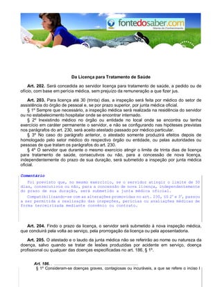 Da Licença para Tratamento de Saúde
Art. 202. Será concedida ao servidor licença para tratamento de saúde, a pedido ou de
ofício, com base em perícia médica, sem prejuízo da remuneração a que fizer jus.
Art. 203. Para licença até 30 (trinta) dias, a inspeção será feita por médico do setor de
assistência do órgão de pessoal e, se por prazo superior, por junta médica oficial.
§ 1º Sempre que necessário, a inspeção médica será realizada na residência do servidor
ou no estabelecimento hospitalar onde se encontrar internado.
§ 2º Inexistindo médico no órgão ou entidade no local onde se encontra ou tenha
exercício em caráter permanente o servidor, e não se configurando nas hipóteses previstas
nos parágrafos do art. 230, será aceito atestado passado por médico particular.
§ 3º No caso do parágrafo anterior, o atestado somente produzirá efeitos depois de
homologado pelo setor médico do respectivo órgão ou entidade, ou pelas autoridades ou
pessoas de que tratam os parágrafos do art. 230.
§ 4º O servidor que durante o mesmo exercício atingir o limite de trinta dias de licença
para tratamento de saúde, consecutivos ou não, para a concessão de nova licença,
independentemente do prazo de sua duração, será submetido a inspeção por junta médica
oficial.
Comentário
Foi previsto que, no mesmo exercício, se o servidor atingir o limite de 30
dias, consecutivos ou não, para a concessão de nova licença, independentemente
do prazo de sua duração, será submetido a junta médica oficial.
Compatibilizando-se com as alterações promovidas no art. 230, §§ 2o
e 3o
, passou
a ser permitida a realização das inspeções, perícias ou avaliações médicas de
forma terceirizada mediante convênio ou contrato.
Art. 204. Findo o prazo da licença, o servidor será submetido à nova inspeção médica,
que concluirá pela volta ao serviço, pela prorrogação da licença ou pela aposentadoria.
Art. 205. O atestado e o laudo da junta médica não se referirão ao nome ou natureza da
doença, salvo quando se tratar de lesões produzidas por acidente em serviço, doença
profissional ou qualquer das doenças especificadas no art. 186, § 1º.
Art. 186. . ..........................................................................
§ 1º Consideram-se doenças graves, contagiosas ou incuráveis, a que se refere o inciso I
 